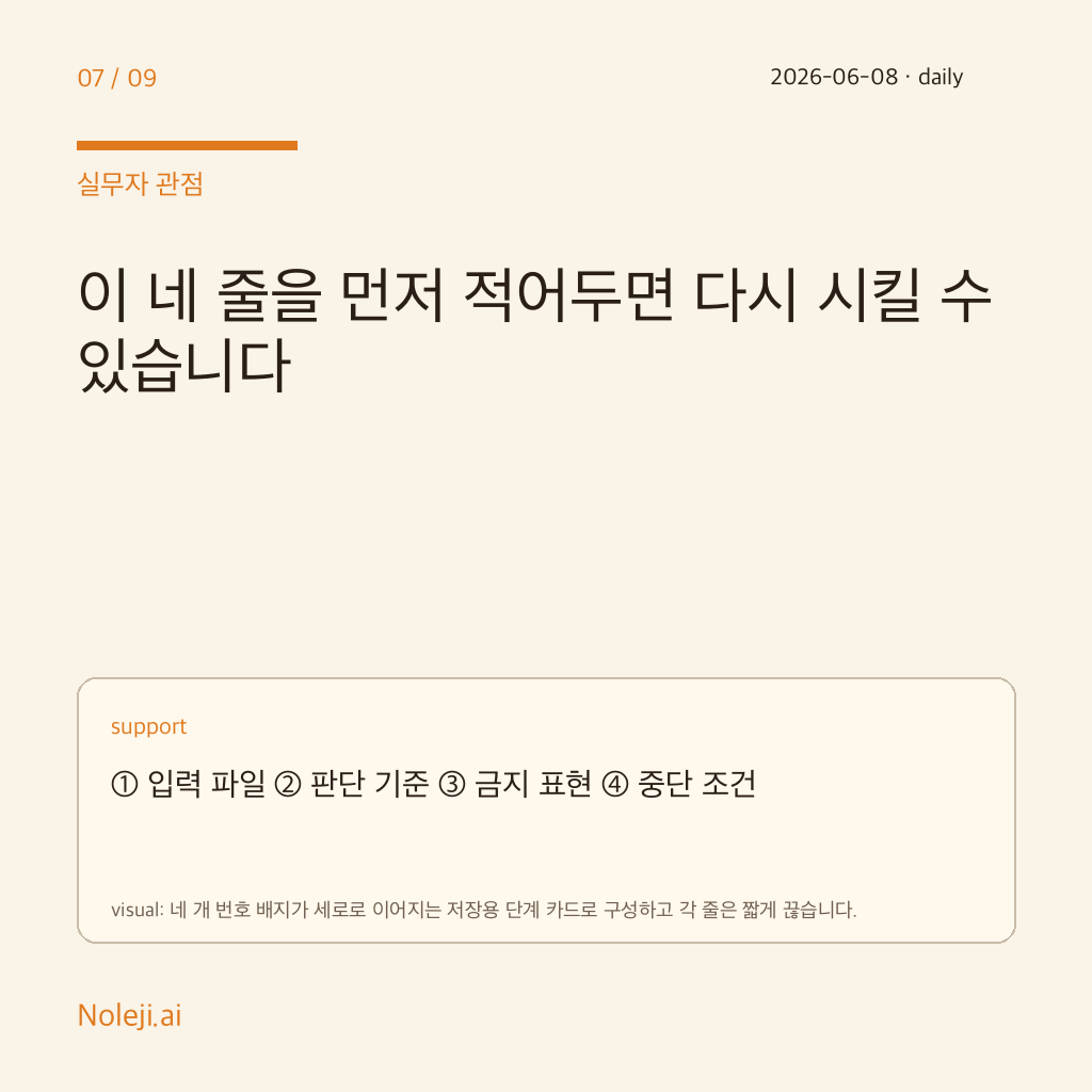 카드 7 (실행 메모): 이 네 줄을 먼저 적어두면 다시 시킬 수 있습니다 — ① 입력 파일 ② 판단 기준 ③ 금지 표현 ④ 중단 조건