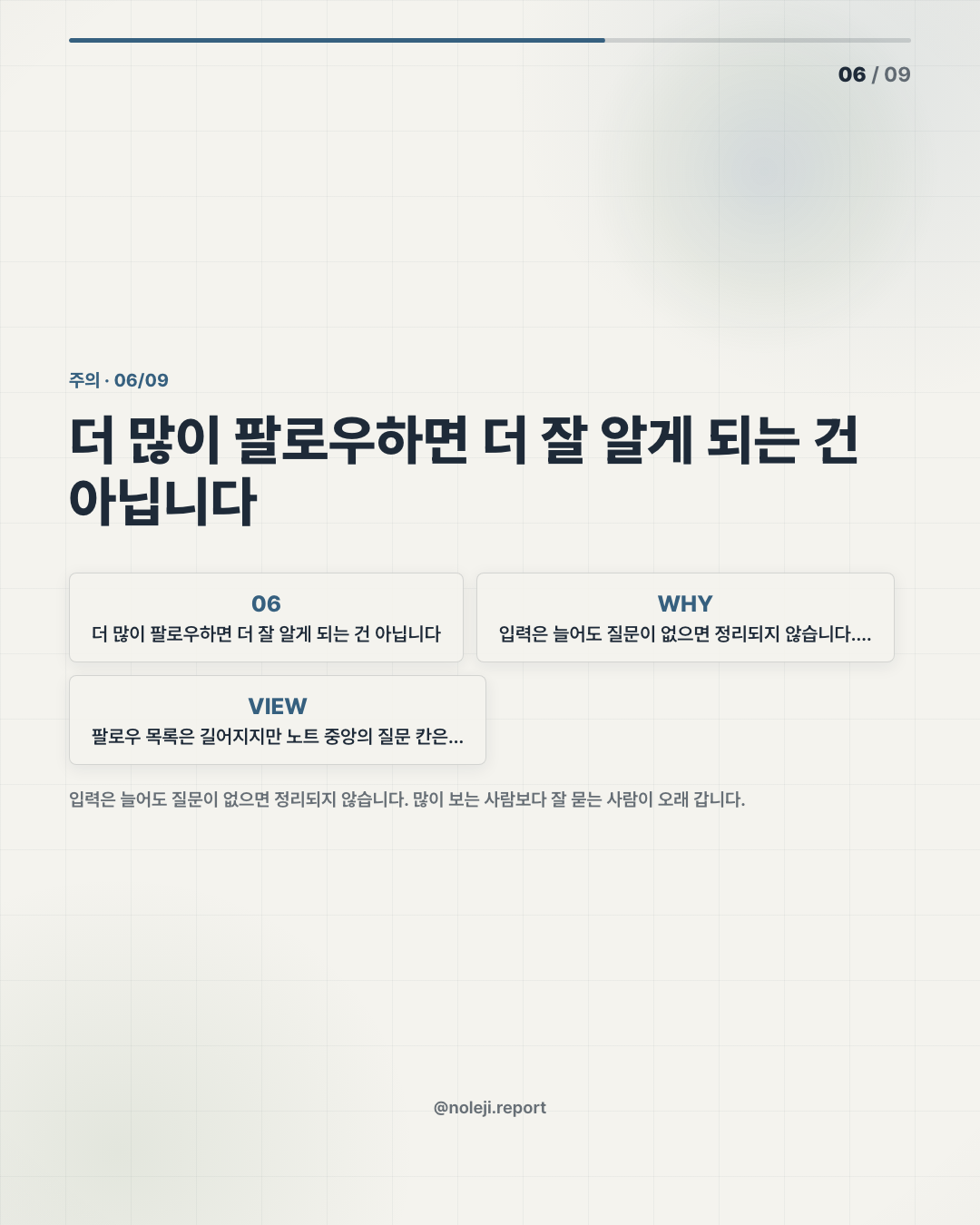 카드 6 (counterpoint): 더 많이 팔로우하면 더 잘 알게 되는 건 아닙니다 — 입력은 늘어도 질문이 없으면 정리되지 않습니다. 많이 보는 사람보다 잘 묻는 사람이 오래 갑니다.
