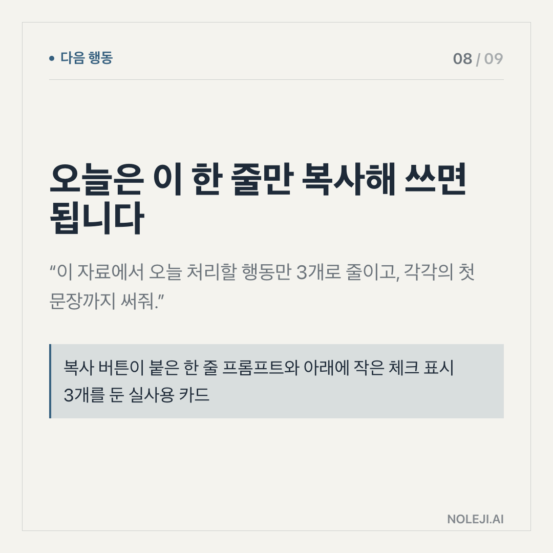 카드 8 (action): 오늘은 이 한 줄만 복사해 쓰면 됩니다 — “이 자료에서 오늘 처리할 행동만 3개로 줄이고, 각각의 첫 문장까지 써줘.”